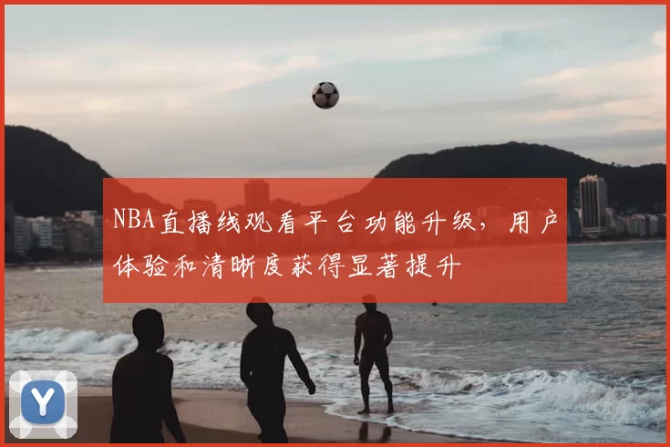 NBA直播线观看平台功能升级，用户体验和清晰度获得显著提升