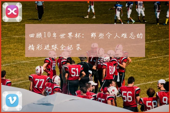 回顾10年世界杯:那些令人难忘的精彩进球全记录