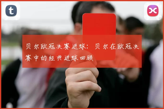 贝尔欧冠决赛进球：贝尔在欧冠决赛中的经典进球回顾