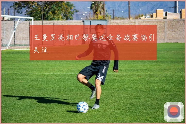 王曼昱亮相巴黎奥运会备战赛场引关注