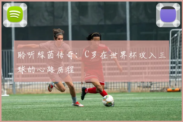 聆听绿茵传奇：C罗在世界杯攻入三球的心路历程