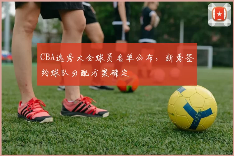 CBA选秀大会球员名单公布，新秀签约球队分配方案确定