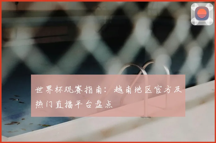 世界杯观赛指南:越南地区官方及热门直播平台盘点