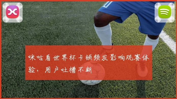 咪咕看世界杯卡顿频发影响观赛体验,用户吐槽不断