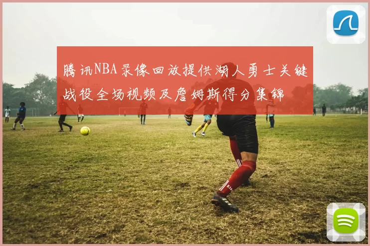 腾讯NBA录像回放提供湖人勇士关键战役全场视频及詹姆斯得分集锦