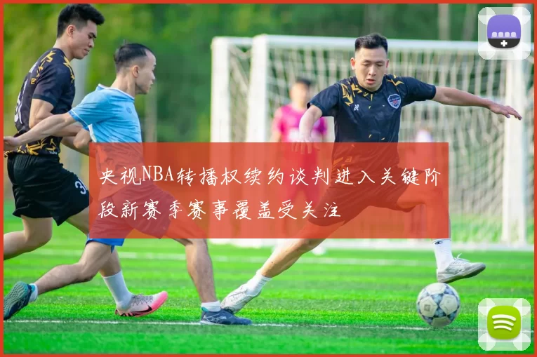 央视NBA转播权续约谈判进入关键阶段新赛季赛事覆盖受关注