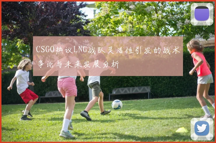CSGO热议LNG战队灵活性引发的战术争论与未来发展分析