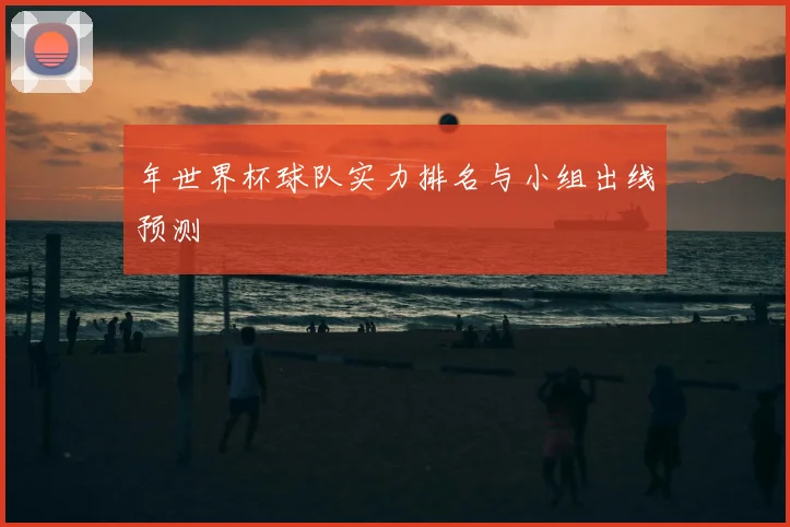 年世界杯球队实力排名与小组出线预测