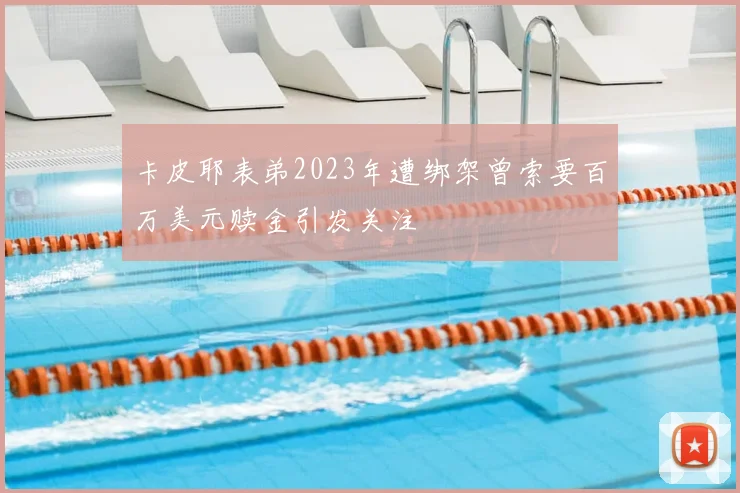 卡皮耶表弟2023年遭绑架曾索要百万美元赎金引发关注
