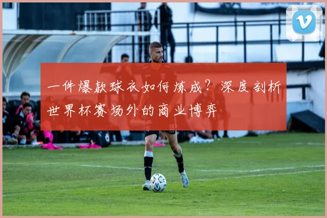 一件爆款球衣如何炼成?深度剖析世界杯赛场外的商业博弈
