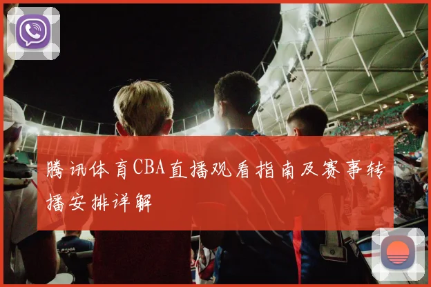 腾讯体育CBA直播观看指南及赛事转播安排详解