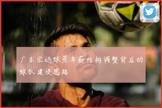 广东宏远球员年薪结构调整背后的球队建设思路