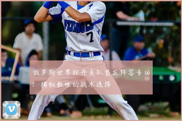 俄罗斯世界杯丹麦队首发阵容专访：揭秘教练的战术选择