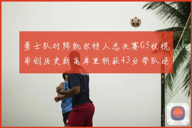 勇士队对阵凯尔特人总决赛G5收视率创历史新高库里斩获43分带队逆转
