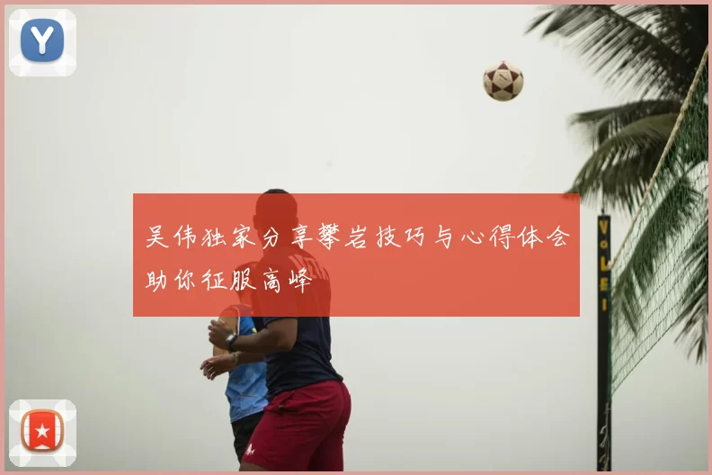 吴伟独家分享攀岩技巧与心得体会助你征服高峰