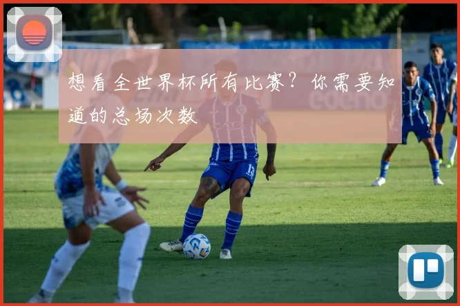 想看全世界杯所有比赛?你需要知道的总场次数