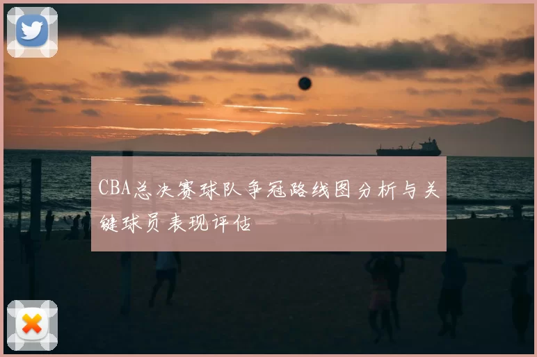 CBA总决赛球队争冠路线图分析与关键球员表现评估