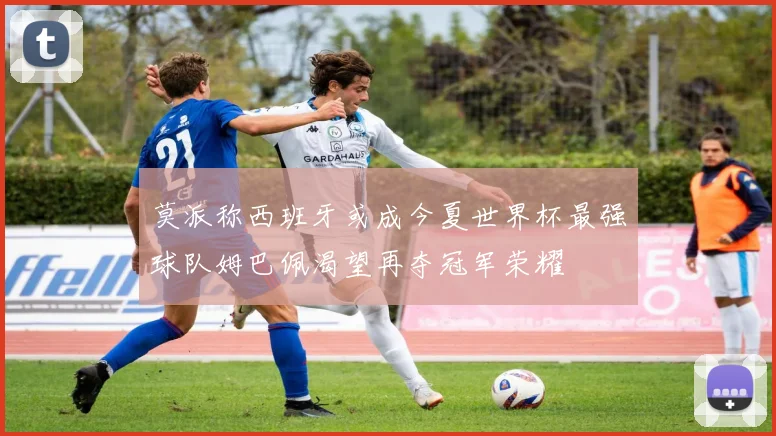 莫派称西班牙或成今夏世界杯最强球队姆巴佩渴望再夺冠军荣耀