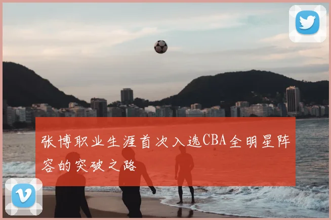 张博职业生涯首次入选CBA全明星阵容的突破之路