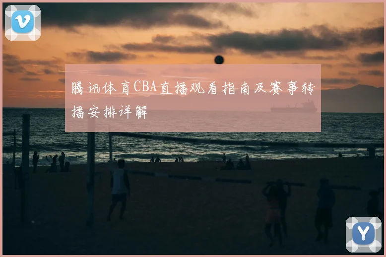 腾讯体育CBA直播观看指南及赛事转播安排详解