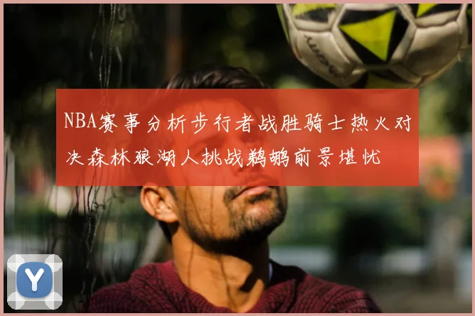 NBA赛事分析步行者战胜骑士热火对决森林狼湖人挑战鹈鹕前景堪忧