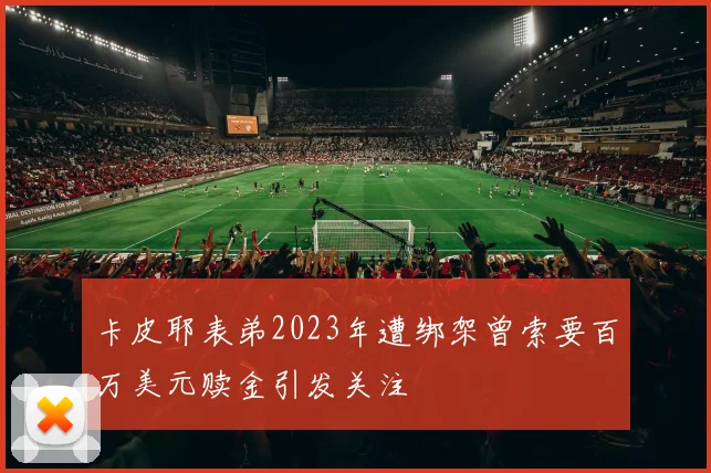 卡皮耶表弟2023年遭绑架曾索要百万美元赎金引发关注