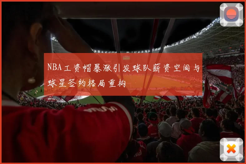 NBA工资帽暴涨引发球队薪资空间与球星签约格局重构