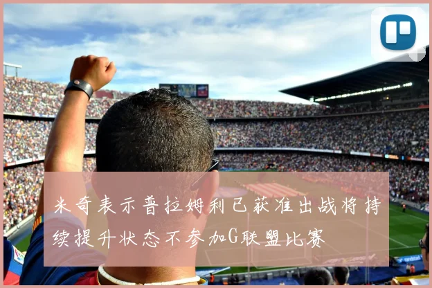 米奇表示普拉姆利已获准出战将持续提升状态不参加G联盟比赛