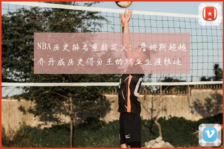 NBA历史排名重新定义：詹姆斯超越乔丹成历史得分王的职业生涯轨迹