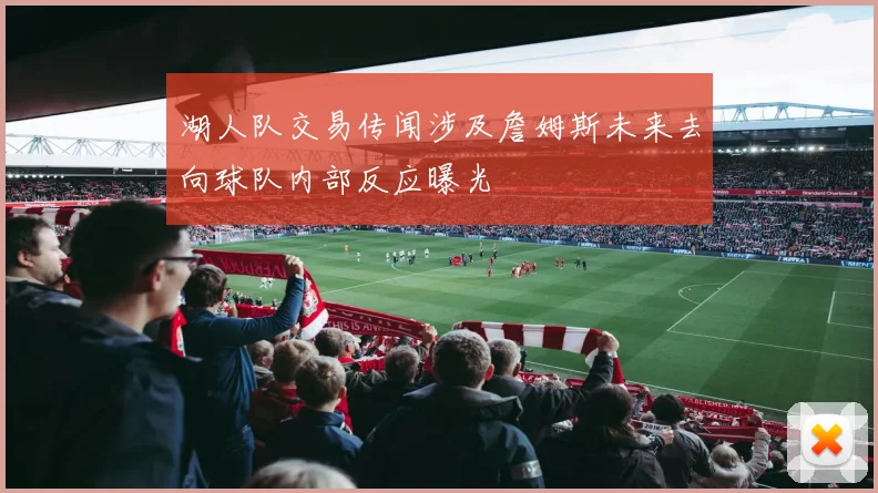 湖人队交易传闻涉及詹姆斯未来去向球队内部反应曝光