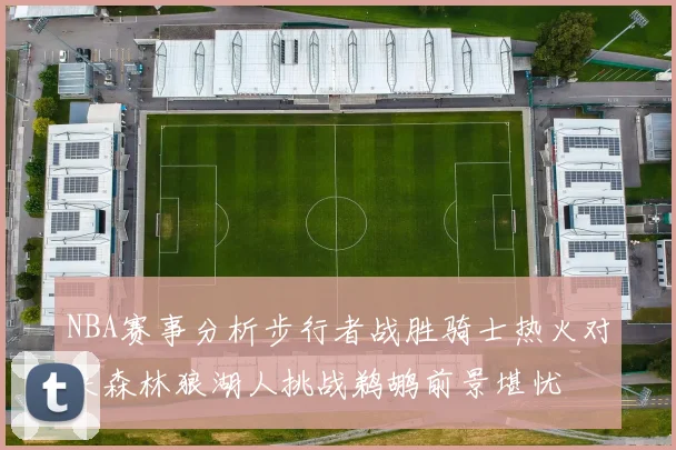 NBA赛事分析步行者战胜骑士热火对决森林狼湖人挑战鹈鹕前景堪忧