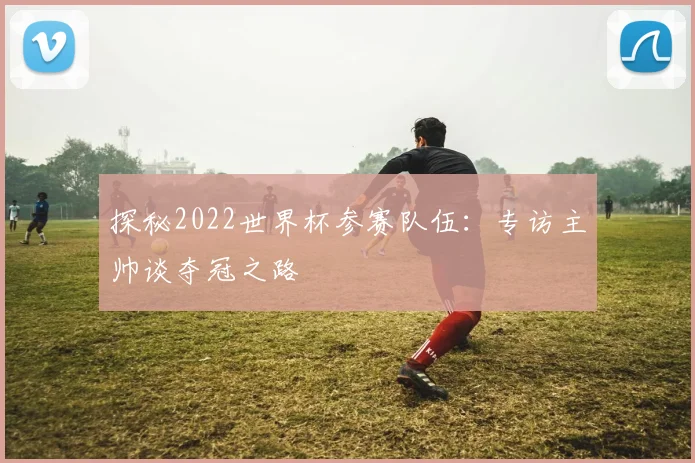 探秘2022世界杯参赛队伍：专访主帅谈夺冠之路