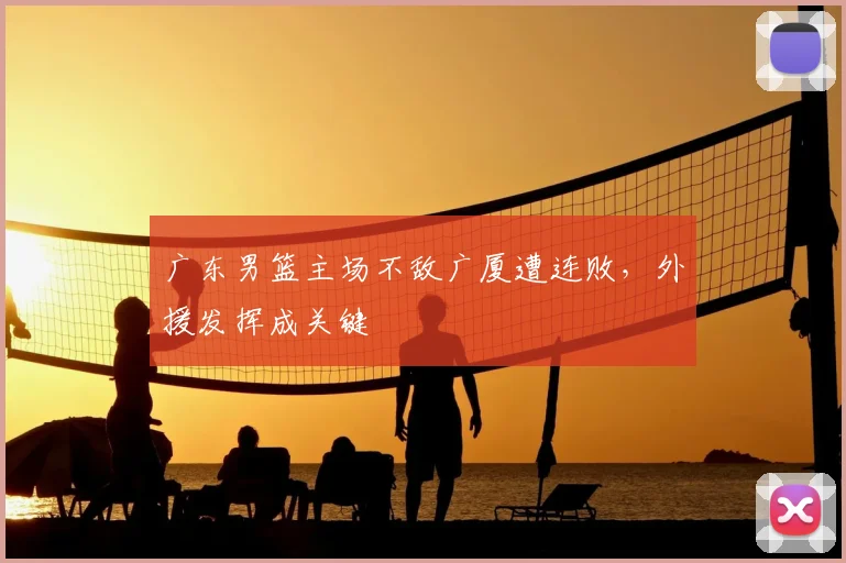 广东男篮主场不敌广厦遭连败，外援发挥成关键