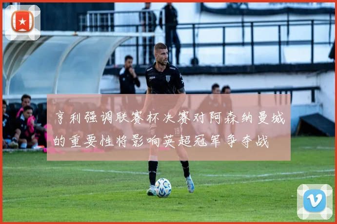 亨利强调联赛杯决赛对阿森纳曼城的重要性将影响英超冠军争夺战