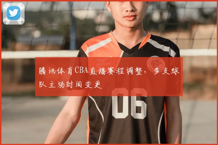 腾讯体育CBA直播赛程调整，多支球队主场时间变更