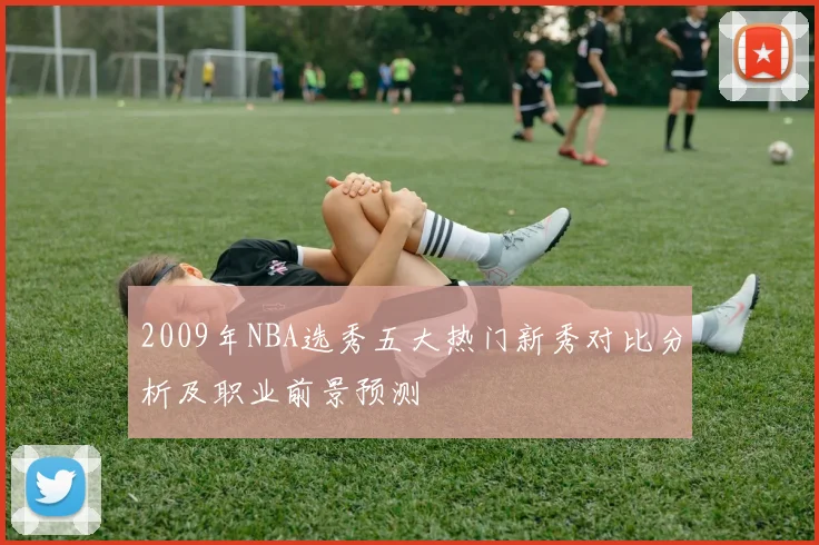 2009年NBA选秀五大热门新秀对比分析及职业前景预测