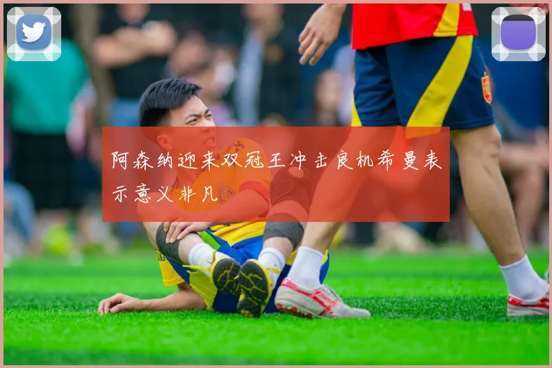阿森纳迎来双冠王冲击良机希曼表示意义非凡