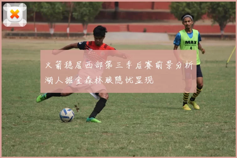 火箭稳居西部第三季后赛前景分析湖人掘金森林狼隐忧显现