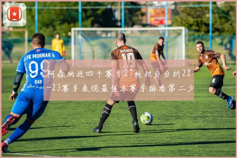 阿森纳近四个赛季27轮积分分析22-23赛季表现最佳本赛季排名第二少