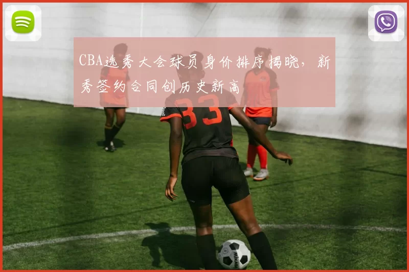 CBA选秀大会球员身价排序揭晓，新秀签约合同创历史新高