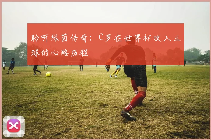 聆听绿茵传奇:C罗在世界杯攻入三球的心路历程