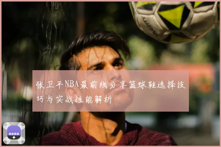 张卫平NBA最前线分享篮球鞋选择技巧与实战性能解析