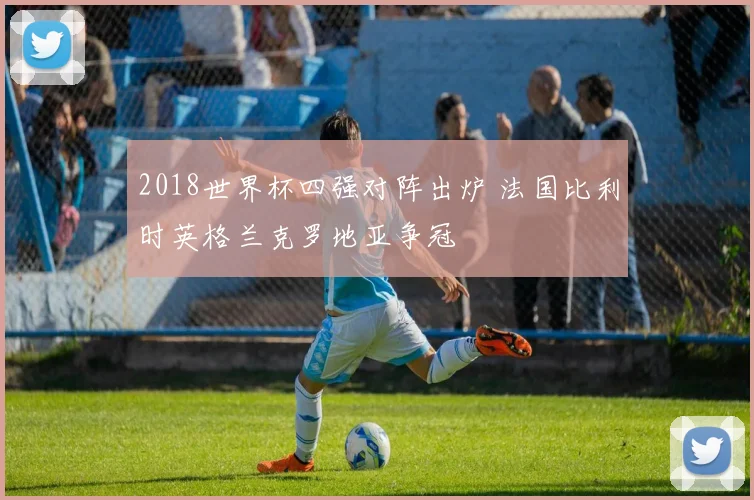 2018世界杯四强对阵出炉 法国比利时英格兰克罗地亚争冠
