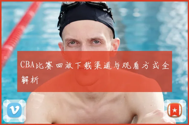 CBA比赛回放下载渠道与观看方式全解析
