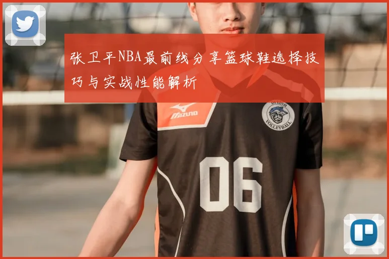 张卫平NBA最前线分享篮球鞋选择技巧与实战性能解析