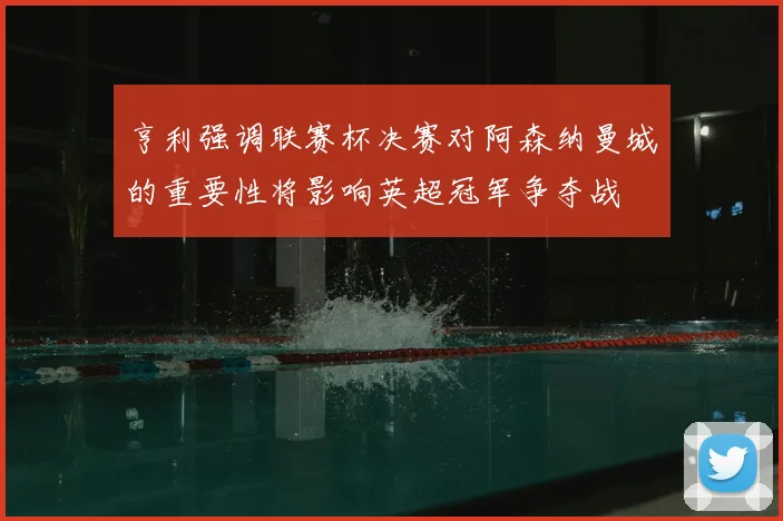 亨利强调联赛杯决赛对阿森纳曼城的重要性将影响英超冠军争夺战
