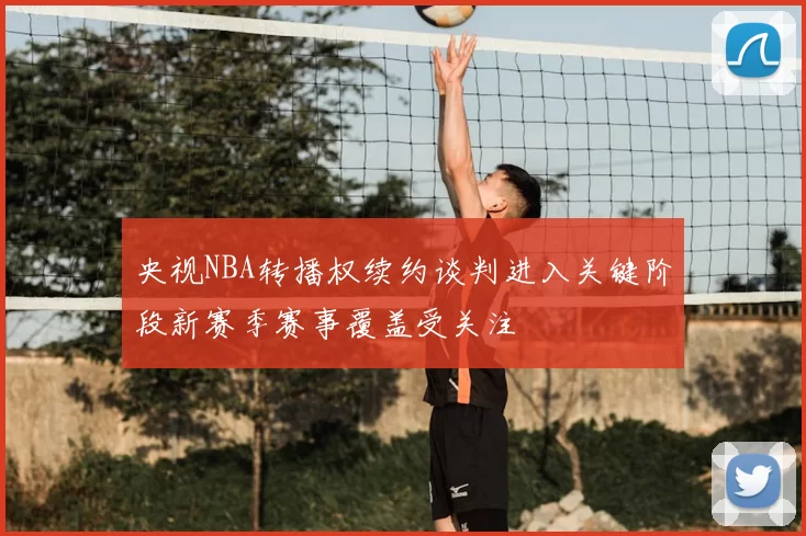 央视NBA转播权续约谈判进入关键阶段新赛季赛事覆盖受关注
