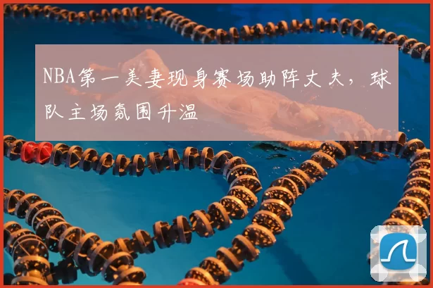 NBA第一美妻现身赛场助阵丈夫，球队主场氛围升温
