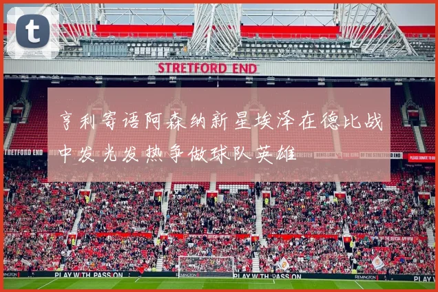 亨利寄语阿森纳新星埃泽在德比战中发光发热争做球队英雄