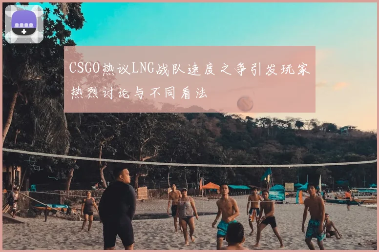 CSGO热议LNG战队速度之争引发玩家热烈讨论与不同看法